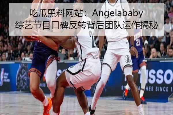 吃瓜黑料网站：Angelababy综艺节目口碑反转背后团队运作揭秘